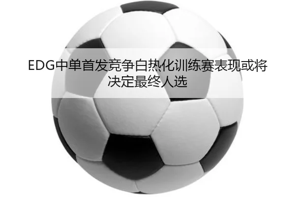 EDG中单首发竞争白热化训练赛表现或将决定最终人选